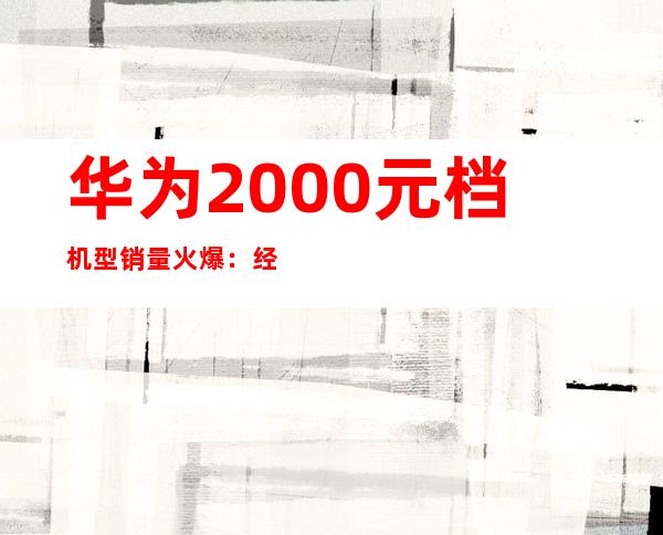 华为2000元档机型销量火爆：经济实惠受追捧